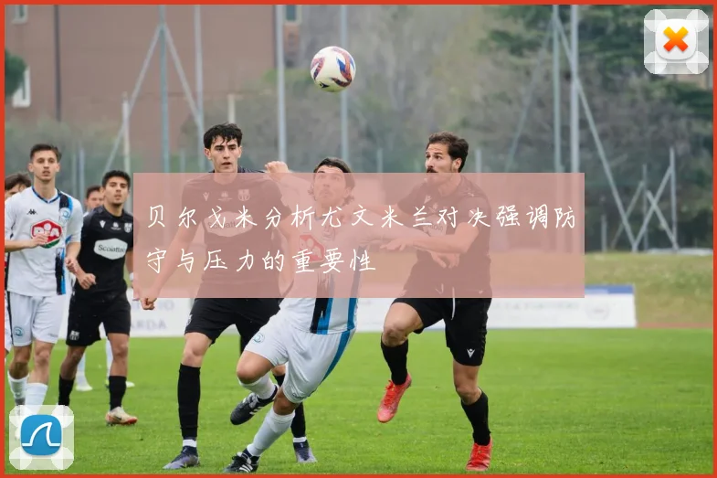 贝尔戈米分析尤文米兰对决强调防守与压力的重要性