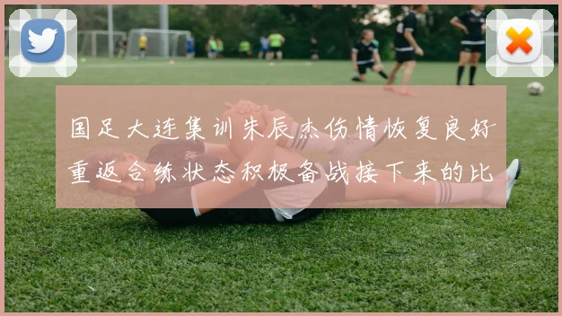 国足大连集训朱辰杰伤情恢复良好重返合练状态积极备战接下来的比赛