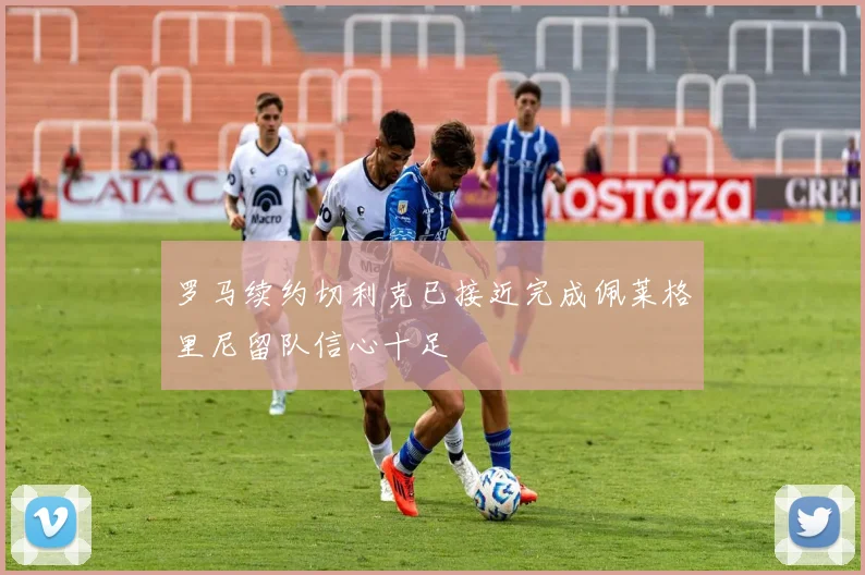 罗马续约切利克已接近完成佩莱格里尼留队信心十足