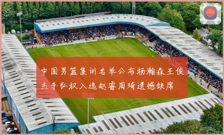 中国男篮集训名单公布杨瀚森王俊杰李弘权入选赵睿周琦遗憾缺席