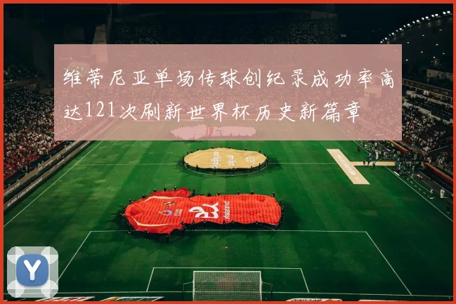 维蒂尼亚单场传球创纪录成功率高达121次刷新世界杯历史新篇章