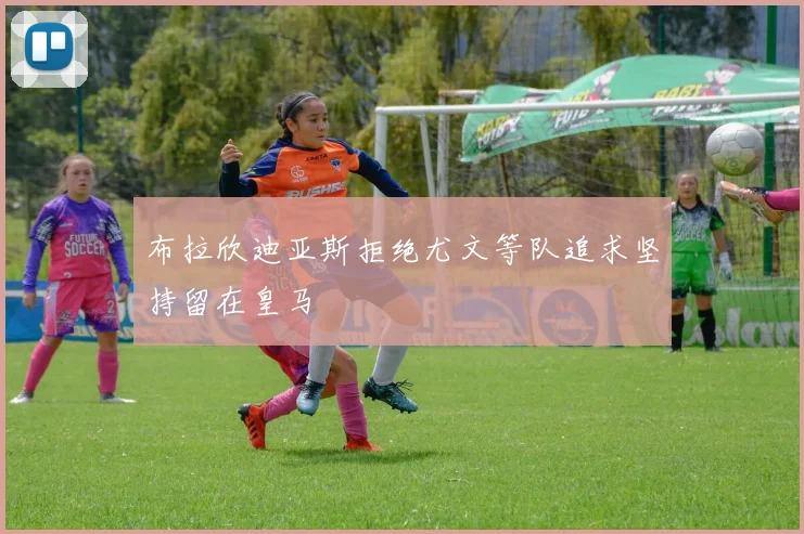 布拉欣迪亚斯拒绝尤文等队追求坚持留在皇马