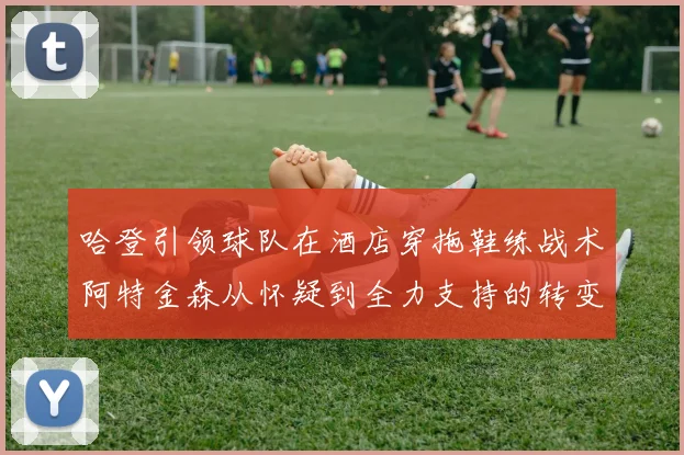 哈登引领球队在酒店穿拖鞋练战术阿特金森从怀疑到全力支持的转变