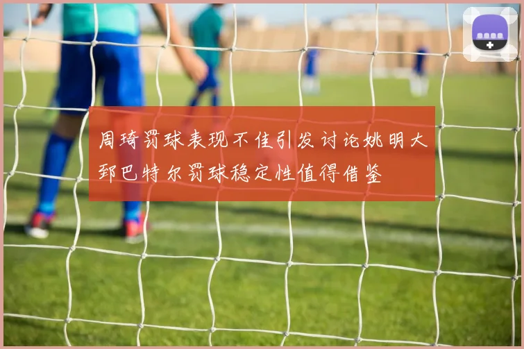 周琦罚球表现不佳引发讨论姚明大郅巴特尔罚球稳定性值得借鉴