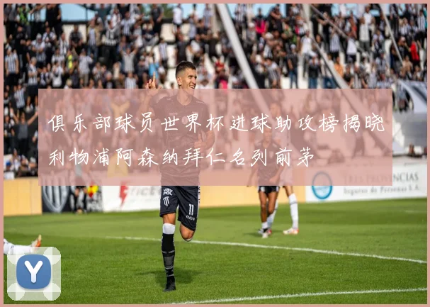 俱乐部球员世界杯进球助攻榜揭晓利物浦阿森纳拜仁名列前茅