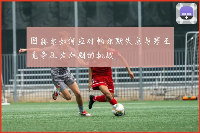 图赫尔如何应对帕尔默失点与寒王竞争压力加剧的挑战