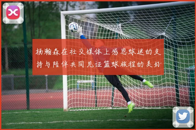 杨瀚森在社交媒体上感恩球迷的支持与陪伴共同见证篮球旅程的美好时刻