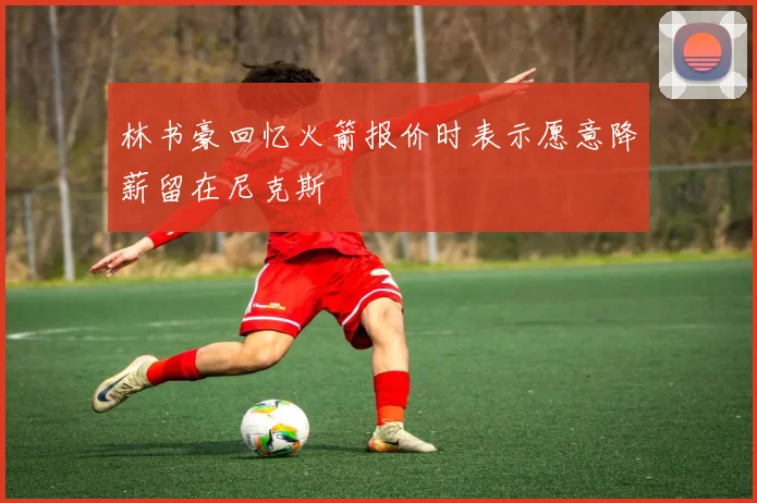 林书豪回忆火箭报价时表示愿意降薪留在尼克斯