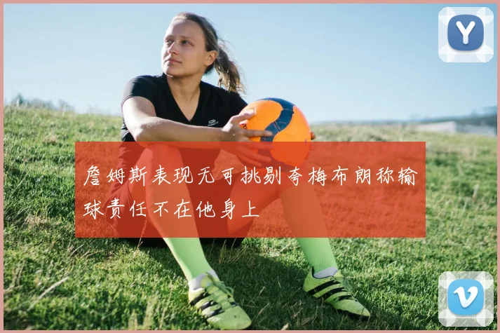 詹姆斯表现无可挑剔夸梅布朗称输球责任不在他身上