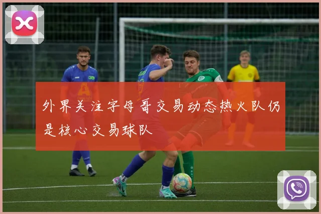 外界关注字母哥交易动态热火队仍是核心交易球队