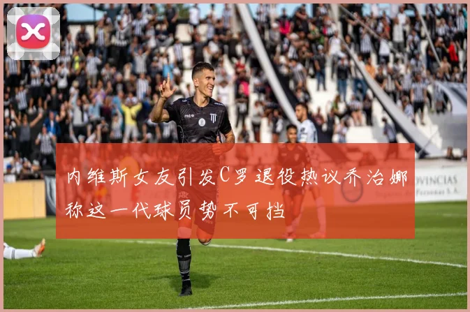 内维斯女友引发C罗退役热议乔治娜称这一代球员势不可挡