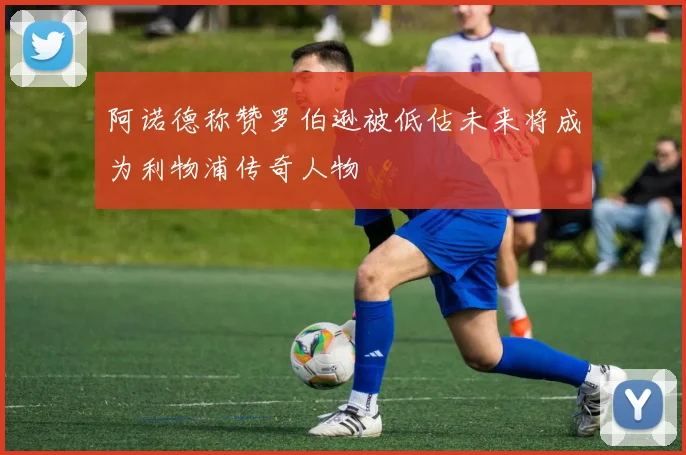 阿诺德称赞罗伯逊被低估未来将成为利物浦传奇人物