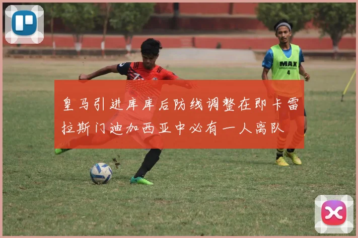 皇马引进库库后防线调整在即卡雷拉斯门迪加西亚中必有一人离队