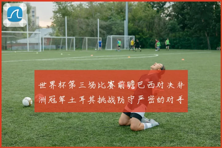 世界杯第三场比赛前瞻巴西对决非洲冠军土耳其挑战防守严密的对手