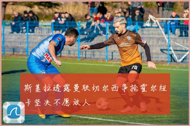 斯基拉透露曼联切尔西争抢霍尔纽卡坚决不愿放人