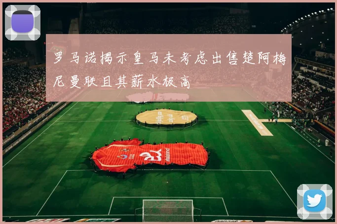 罗马诺揭示皇马未考虑出售楚阿梅尼曼联且其薪水极高
