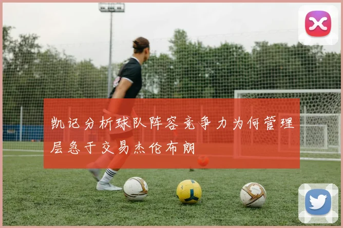 凯记分析球队阵容竞争力为何管理层急于交易杰伦布朗
