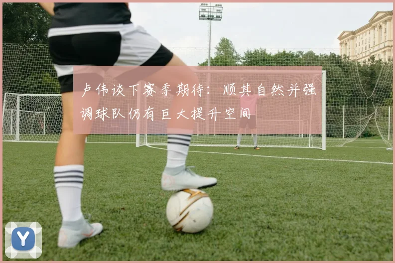 卢伟谈下赛季期待：顺其自然并强调球队仍有巨大提升空间