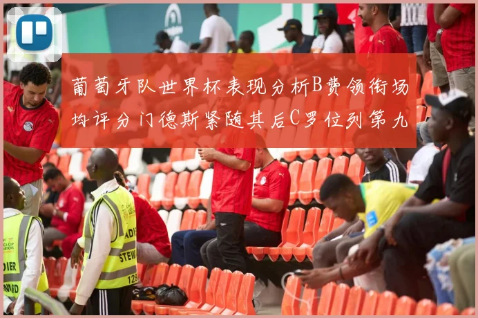 葡萄牙队世界杯表现分析B费领衔场均评分门德斯紧随其后C罗位列第九