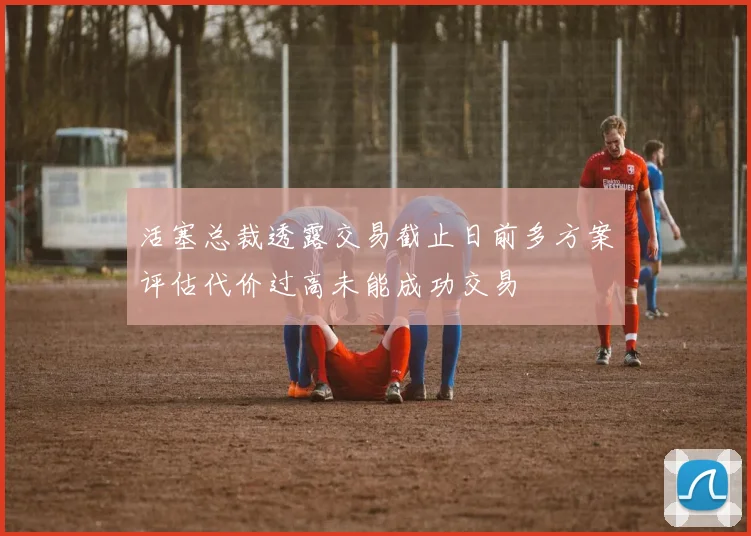 活塞总裁透露交易截止日前多方案评估代价过高未能成功交易