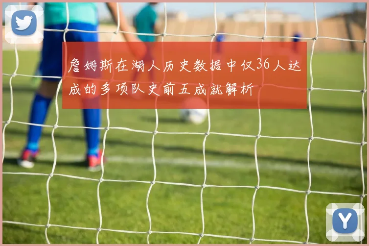 詹姆斯在湖人历史数据中仅36人达成的多项队史前五成就解析