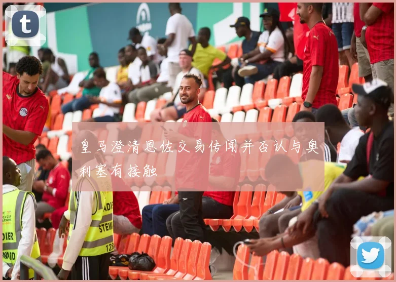 皇马澄清恩佐交易传闻并否认与奥利塞有接触