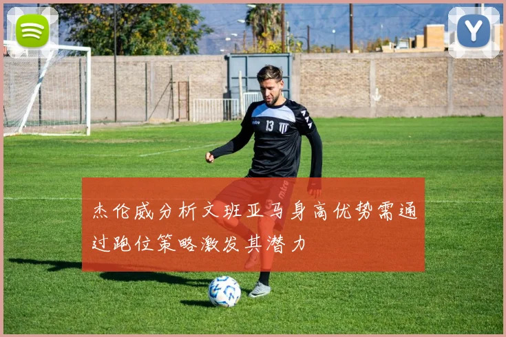 杰伦威分析文班亚马身高优势需通过跑位策略激发其潜力