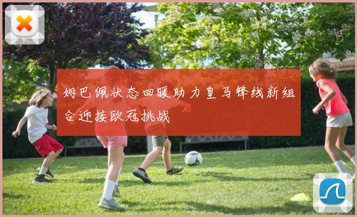 姆巴佩状态回暖助力皇马锋线新组合迎接欧冠挑战