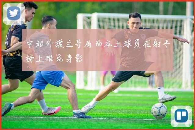 中超外援主导局面本土球员在射手榜上难觅身影