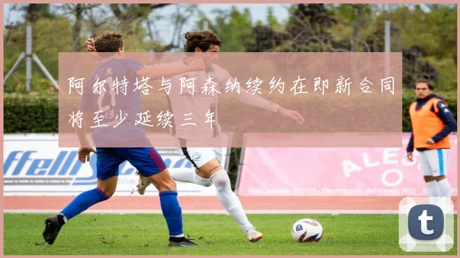 阿尔特塔与阿森纳续约在即新合同将至少延续三年
