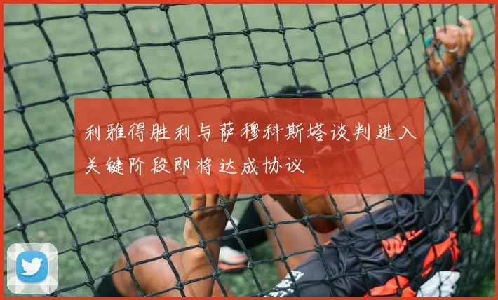 利雅得胜利与萨穆科斯塔谈判进入关键阶段即将达成协议