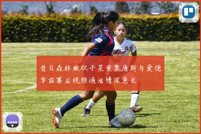 昔日森林狼双子星重聚唐斯与爱德华兹赛后视频通话情深意长