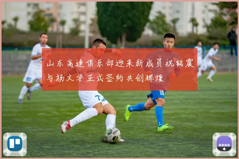 山东高速俱乐部迎来新成员祝铭震与杨文学正式签约共创辉煌
